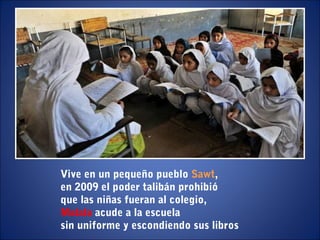 Vive en un pequeño pueblo Sawt,
en 2009 el poder talibán prohibió
que las niñas fueran al colegio,
Malala acude a la escuela
sin uniforme y escondiendo sus libros
 