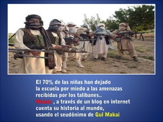El 70% de las niñas han dejado
la escuela por miedo a las amenazas
recibidas por los talibanes..
Malala , a través de un blog en internet
cuenta su historia al mundo,
usando el seudónimo de Gul Makai
 