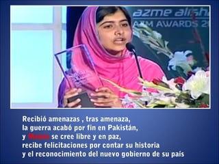 Recibió amenazas , tras amenaza,
la guerra acabó por fin en Pakistán,
y Malala se cree libre y en paz,
recibe felicitaciones por contar su historia
y el reconocimiento del nuevo gobierno de su país
 