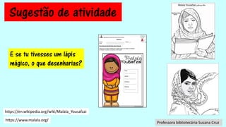Sugestão de atividade
Agrupamento de Escolas Eng. Fernando Pinto de Oliveira
Biblioteca
Nome: _____________________________ Turma: ___
Data: _____________________________
Dia Universal dos Direitos das Crianças
Depois de ouvires a história de “O lápis mágico de mágico de Malala”,
de Malala Yousafzai, completa a informação:
País:
-------------------------
Idade:
-------------------------
Prémio:
-------------------------------------
Direito:
-------------------------
https://en.wikipedia.org/wiki/Malala_Yousafzai
https://www.malala.org/
E se tu tivesses um lápis
mágico, o que desenharias?
Professora bibliotecária Susana Cruz
 