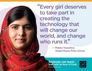 — Malala Yousafzai,
	 Nobel Peace Prize winner
“
”
Every girl deserves
to take part in
creating the
technology that
will change our
world, and change
who runs it.
Anybody can learn!
Start with an Hour of Code
http://code.org
© Code.org. Code.org®
, the CODE logo and Hour of Code™ are trademarks of Code.org
 