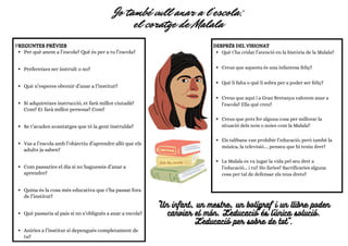 Jo també vull anar a l’escola;
el coratge de Malala
PREGUNTES PRÈVIES
Per què anem a l’escola? Què és per a tu l’escola?
Prefereixes ser instruït o no?
Què n’esperes obtenir d’anar a l’institut?
Si adquireixes instrucció, et farà millor ciutadà?
Com? Et farà millor persona? Com?
Se t’acuden avantatges que té la gent instruïda?
Vas a l’escola amb l’objectiu d’aprendre allò que els
adults ja saben?
Com passaries el dia si no haguessis d’anar a
aprendre?
Quina és la cosa més educativa que t’ha passat fora
de l’institut?
Què passaria al país si no s’obligués a anar a escola?
Aniries a l’institut si depengués completament de
tu?
DESPRÉS DEL VISIONAT
Què t’ha cridat l’atenció en la història de la Malala?
Creus que aquesta és una infantesa feliç?
Què li falta o què li sobra per a poder ser feliç?
Creus que aquí i a Gran Bretanya valorem anar a
l’escola? Ella què creu?
Creus que pots fer alguna cosa per millorar la
situació dels nois o noies com la Malala?
Els talibans van prohibir l’educació, però també la
música, la televisió.... penseu que hi teniu dret?
La Malala es va jugar la vida pel seu dret a
l’educació... i tu? Ho faries? Sacrificaries alguna
cosa per tal de defensar els teus drets?
"Un infant, un mestre, un bolígraf i un llibre poden
canviar el món. L'educació és l'única solució.
L'educació per sobre de tot".
 