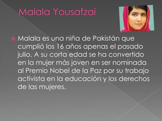 

Malala es una niña de Pakistán que
cumplió los 16 años apenas el pasado
julio. A su corta edad se ha convertido
en la mujer más joven en ser nominada
al Premio Nobel de la Paz por su trabajo
activista en la educación y los derechos
de las mujeres.

 