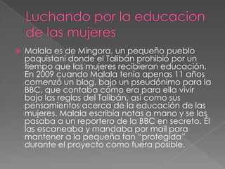 

Malala es de Mingora, un pequeño pueblo
paquistaní donde el Talibán prohibió por un
tiempo que las mujeres recibieran educación.
En 2009 cuando Malala tenía apenas 11 años
comenzó un blog, bajo un pseudónimo para la
BBC, que contaba cómo era para ella vivir
bajo las reglas del Talibán, así como sus
pensamientos acerca de la educación de las
mujeres. Malala escribía notas a mano y se las
pasaba a un reportero de la BBC en secreto. Él
las escaneaba y mandaba por mail para
mantener a la pequeña tan “protegida”
durante el proyecto como fuera posible.

 