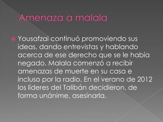 

Yousafzai continuó promoviendo sus
ideas, dando entrevistas y hablando
acerca de ese derecho que se le había
negado. Malala comenzó a recibir
amenazas de muerte en su casa e
incluso por la radio. En el verano de 2012
los líderes del Talibán decidieron, de
forma unánime, asesinarla.

 