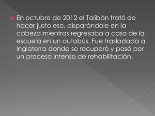 

En octubre de 2012 el Talibán trató de
hacer justo eso, disparándole en la
cabeza mientras regresaba a casa de la
escuela en un autobús. Fue trasladada a
Inglaterra donde se recuperó y pasó por
un proceso intenso de rehabilitación.

 