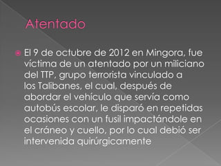 

El 9 de octubre de 2012 en Mingora, fue
víctima de un atentado por un miliciano
del TTP, grupo terrorista vinculado a
los Talibanes, el cual, después de
abordar el vehículo que servía como
autobús escolar, le disparó en repetidas
ocasiones con un fusil impactándole en
el cráneo y cuello, por lo cual debió ser
intervenida quirúrgicamente

 