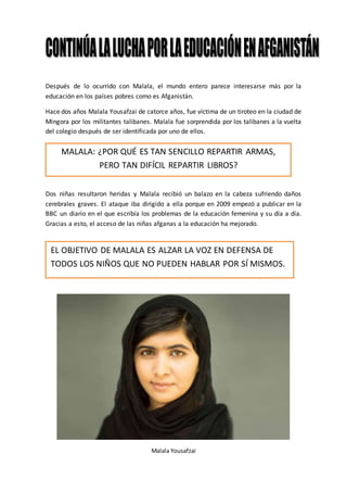 Después de lo ocurrido con Malala, el mundo entero parece interesarse más por la
educación en los países pobres como es Afganistán.
Hace dos años Malala Yousafzai de catorce años, fue víctima de un tiroteo en la ciudad de
Mingora por los militantes talibanes. Malala fue sorprendida por los talibanes a la vuelta
del colegio después de ser identificada por uno de ellos.
MALALA: ¿por qué es tan sencillo repartir armas, pero tan difícil
repartir libros?
Dos niñas resultaron heridas y Malala recibió un balazo en la cabeza sufriendo daños
cerebrales graves. El ataque iba dirigido a ella porque en 2009 empezó a publicar en la
BBC un diario en el que escribía los problemas de la educación femenina y su día a día.
Gracias a esto, el acceso de las niñas afganas a la educación ha mejorado.
Malala Yousafzai
MALALA: ¿POR QUÉ ES TAN SENCILLO REPARTIR ARMAS,
PERO TAN DIFÍCIL REPARTIR LIBROS?
EL OBJETIVO DE MALALA ES ALZAR LA VOZ EN DEFENSA DE
TODOS LOS NIÑOS QUE NO PUEDEN HABLAR POR SÍ MISMOS.
 