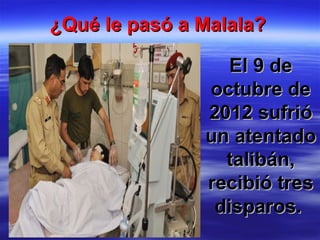 ¿Qué le pasó a Malala?¿Qué le pasó a Malala?
El 9 deEl 9 de
octubre deoctubre de
2012 sufrió2012 sufrió
un atentadoun atentado
talibán,talibán,
recibió tresrecibió tres
disparos.disparos.
 