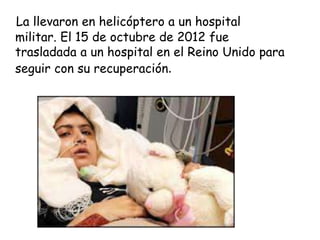 La llevaron en helicóptero a un hospital
militar. El 15 de octubre de 2012 fue
trasladada a un hospital en el Reino Unido para
seguir con su recuperación.
 