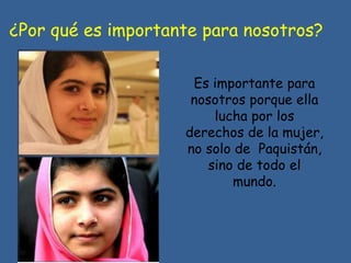 ¿Por qué es importante para nosotros?
Es importante para
nosotros porque ella
lucha por los
derechos de la mujer,
no solo de Paquistán,
sino de todo el
mundo.
 