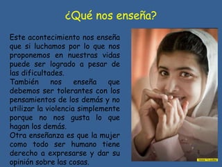 ¿Qué nos enseña?
Este acontecimiento nos enseña
que si luchamos por lo que nos
proponemos en nuestras vidas
puede ser logrado a pesar de
las dificultades.
También nos enseña que
debemos ser tolerantes con los
pensamientos de los demás y no
utilizar la violencia simplemente
porque no nos gusta lo que
hagan los demás.
Otra enseñanza es que la mujer
como todo ser humano tiene
derecho a expresarse y dar su
opinión sobre las cosas.
 