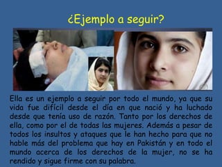 ¿Ejemplo a seguir?
Ella es un ejemplo a seguir por todo el mundo, ya que su
vida fue difícil desde el día en que nació y ha luchado
desde que tenía uso de razón. Tanto por los derechos de
ella, como por el de todas las mujeres. Además a pesar de
todos los insultos y ataques que le han hecho para que no
hable más del problema que hay en Pakistán y en todo el
mundo acerca de los derechos de la mujer, no se ha
rendido y sigue firme con su palabra.
 