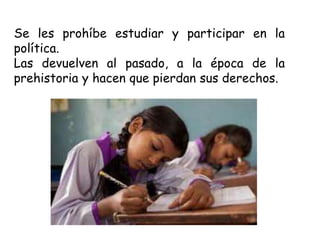 Se les prohíbe estudiar y participar en la
política.
Las devuelven al pasado, a la época de la
prehistoria y hacen que pierdan sus derechos.
 