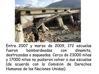 Entre 2007 y marzo de 2009, 172 escuelas
fueron bombardeadas con dinamita,
destrozadas o saqueadas. Cerca de 23000 niñas
y 17000 niños no pudieron volver a sus escuelas
(de acuerdo con la Comisión de Derechos
Humanos de las Naciones Unidas).
 