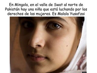 En Mingola, en el valle de Swat al norte de
Pakistán hay una niña que está luchando por los
derechos de las mujeres. Es Malala Yusafzai
 