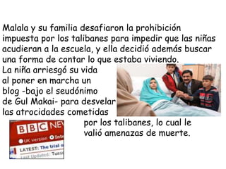 Malala y su familia desafiaron la prohibición
impuesta por los talibanes para impedir que las niñas
acudieran a la escuela, y ella decidió además buscar
una forma de contar lo que estaba viviendo.
La niña arriesgó su vida
al poner en marcha un
blog -bajo el seudónimo
de Gul Makai- para desvelar
las atrocidades cometidas
por los talibanes, lo cual le
valió amenazas de muerte.
 