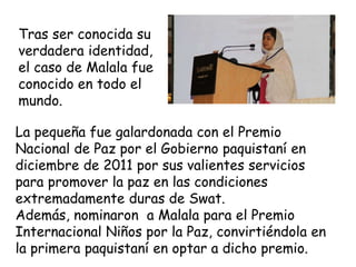 Tras ser conocida su
verdadera identidad,
el caso de Malala fue
conocido en todo el
mundo.
La pequeña fue galardonada con el Premio
Nacional de Paz por el Gobierno paquistaní en
diciembre de 2011 por sus valientes servicios
para promover la paz en las condiciones
extremadamente duras de Swat.
Además, nominaron a Malala para el Premio
Internacional Niños por la Paz, convirtiéndola en
la primera paquistaní en optar a dicho premio.
 