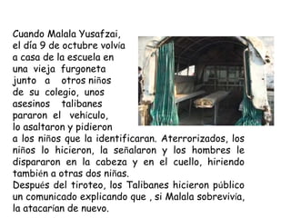 Cuando Malala Yusafzai,
el día 9 de octubre volvía
a casa de la escuela en
una vieja furgoneta
junto a otros niños
de su colegio, unos
asesinos talibanes
pararon el vehículo,
lo asaltaron y pidieron
a los niños que la identificaran. Aterrorizados, los
niños lo hicieron, la señalaron y los hombres le
dispararon en la cabeza y en el cuello, hiriendo
también a otras dos niñas.
Después del tiroteo, los Talibanes hicieron público
un comunicado explicando que , si Malala sobrevivía,
la atacarían de nuevo.
 