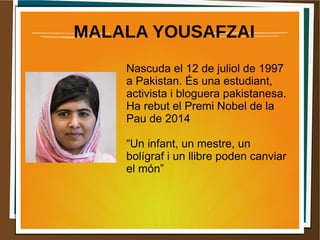 MALALA YOUSAFZAI 
Nascuda el 12 de juliol de 1997 
a Pakistan. És una estudiant, 
activista i bloguera pakistanesa. 
Ha rebut el Premi Nobel de la 
Pau de 2014 
“Un infant, un mestre, un 
bolígraf i un llibre poden canviar 
el món” 
 
