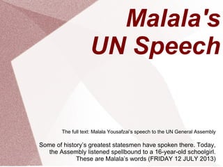 Malala's
UN Speech
The full text: Malala Yousafzai’s speech to the UN General Assembly
Some of history’s greatest statesmen have spoken there. Today,
the Assembly listened spellbound to a 16-year-old schoolgirl.
These are Malala’s words (FRIDAY 12 JULY 2013)
 