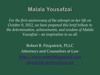 For the first anniversary of the attempt on her life on
October 9, 2012, we have prepared this brief tribute to
the determination, achievements, and wisdom of Malala
Yousafzai – an inspiration to us all.
Robert B. Fitzpatrick, PLLC
Attorneys and Counselors at Law
http://www.robertbfitzpatrick.com
fitzpatrick.law@verizon.net
 