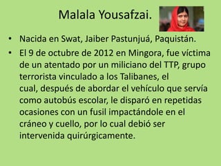 Malala Yousafzai.
• Nacida en Swat, Jaiber Pastunjuá, Paquistán.
• El 9 de octubre de 2012 en Mingora, fue víctima
de un atentado por un miliciano del TTP, grupo
terrorista vinculado a los Talibanes, el
cual, después de abordar el vehículo que servía
como autobús escolar, le disparó en repetidas
ocasiones con un fusil impactándole en el
cráneo y cuello, por lo cual debió ser
intervenida quirúrgicamente.