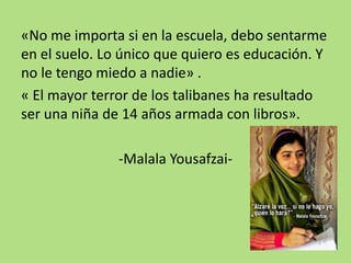 «No me importa si en la escuela, debo sentarme
en el suelo. Lo único que quiero es educación. Y
no le tengo miedo a nadie» .
« El mayor terror de los talibanes ha resultado
ser una niña de 14 años armada con libros».
-Malala Yousafzai-