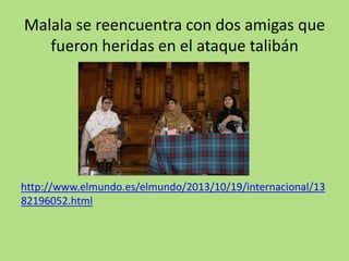 Malala se reencuentra con dos amigas que
fueron heridas en el ataque talibán
http://www.elmundo.es/elmundo/2013/10/19/internacional/13
82196052.html
