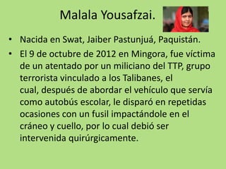 Malala Yousafzai.
• Nacida en Swat, Jaiber Pastunjuá, Paquistán.
• El 9 de octubre de 2012 en Mingora, fue víctima
de un atentado por un miliciano del TTP, grupo
terrorista vinculado a los Talibanes, el
cual, después de abordar el vehículo que servía
como autobús escolar, le disparó en repetidas
ocasiones con un fusil impactándole en el
cráneo y cuello, por lo cual debió ser
intervenida quirúrgicamente.

 