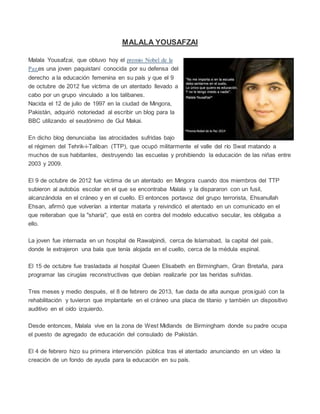 MALALA YOUSAFZAI
Malala Yousafzai, que obtuvo hoy el premio Nobel de la
Paz,es una joven paquistaní conocida por su defensa del
derecho a la educación femenina en su país y que el 9
de octubre de 2012 fue víctima de un atentado llevado a
cabo por un grupo vinculado a los talibanes.
Nacida el 12 de julio de 1997 en la ciudad de Mingora,
Pakistán, adquirió notoriedad al escribir un blog para la
BBC utilizando el seudónimo de Gul Makai.
En dicho blog denunciaba las atrocidades sufridas bajo
el régimen del Tehrik-i-Taliban (TTP), que ocupó militarmente el valle del río Swat matando a
muchos de sus habitantes, destruyendo las escuelas y prohibiendo la educación de las niñas entre
2003 y 2009.
El 9 de octubre de 2012 fue víctima de un atentado en Mingora cuando dos miembros del TTP
subieron al autobús escolar en el que se encontraba Malala y la dispararon con un fusil,
alcanzándola en el cráneo y en el cuello. El entonces portavoz del grupo terrorista, Ehsanullah
Ehsan, afirmó que volverían a intentar matarla y reivindicó el atentado en un comunicado en el
que reiteraban que la "sharía", que está en contra del modelo educativo secular, les obligaba a
ello.
La joven fue internada en un hospital de Rawalpindi, cerca de Islamabad, la capital del país,
donde le extrajeron una bala que tenía alojada en el cuello, cerca de la médula espinal.
El 15 de octubre fue trasladada al hospital Queen Elisabeth en Birmingham, Gran Bretaña, para
programar las cirugías reconstructivas que debían realizarle por las heridas sufridas.
Tres meses y medio después, el 8 de febrero de 2013, fue dada de alta aunque prosiguió con la
rehabilitación y tuvieron que implantarle en el cráneo una placa de titanio y también un dispositivo
auditivo en el oído izquierdo.
Desde entonces, Malala vive en la zona de West Midlands de Birmingham donde su padre ocupa
el puesto de agregado de educación del consulado de Pakistán.
El 4 de febrero hizo su primera intervención pública tras el atentado anunciando en un vídeo la
creación de un fondo de ayuda para la educación en su país.
 