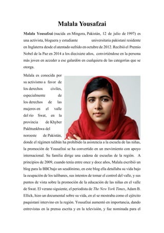 Malala Yousafzai
Malala Yousafzai (nacida en Mingora, Pakistán, 12 de julio de 1997) es
una activista, bloguera y estudiante universitaria pakistaní residente
en Inglaterra desde el atentado sufrido en octubre de 2012. Recibió el Premio
Nobel de la Paz en 2014 a los diecisiete años, convirtiéndose en la persona
más joven en acceder a ese galardón en cualquiera de las categorías que se
otorga.
Malala es conocida por
su activismo a favor de
los derechos civiles,
especialmente de
los derechos de las
mujeres en el valle
del río Swat, en la
provincia de Khyber
Pakhtunkhwa del
noroeste de Pakistán,
donde el régimen talibán ha prohibido la asistencia a la escuela de las niñas,
la promoción de Yousafzai se ha convertido en un movimiento con apoyo
internacional. Su familia dirige una cadena de escuelas de la región. A
principios de 2009, cuando tenía entre once y doce años, Malala escribió un
blog para la BBCbajo un seudónimo, en este blog ella detallaba su vida bajo
la ocupación de los talibanes, sus intentos de tomar el control del valle, y sus
puntos de vista sobre la promoción de la educación de las niñas en el valle
de Swat. El verano siguiente, el periodista de The New York Times, Adam B.
Ellick, hizo un documental sobre su vida, en el se mostraba como el ejército
paquistaní intervino en la región. Yousafzai aumentó en importancia, dando
entrevistas en la prensa escrita y en la televisión, y fue nominada para el
 