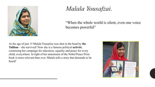 Malala Yousafzai.
“When the whole world is silent, even one voice
becomes powerful”
At the age of just 15 Malala Yousafzai was shot in the head by the
Taliban – she survived! Now she is a famous political activist,
continuing her campaign for education, equality and peace for every
child, everywhere. In light of her attainment of the Nobel Peace Prize
book is more relevant than ever. Malala tells a story that demands to be
heard!
 