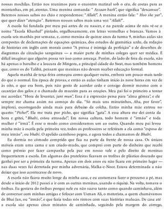 nossas mochilas. Então nos reunimos para o encontro matinal sob o céu, de costas para as
montanhas, em pé, atentas. Uma menina comanda: “ Assaan bash”, que significa “descansar”.
Batemos nossos saltos no chão e respondemos: “Allah!”. A menina então fala: “ Hoo she yar”,
que quer dizer “atenção”. Batemos nossos saltos mais uma vez: “Allah!”.
A escola foi fundada por meu pai antes de eu nascer, e na parede acima de nós vê-se o
nome “Escola Khushal” pintado, orgulhosamente, em letras vermelhas e brancas. Vamos à
escola seis manhãs por semana, e, como menina de quinze anos da turma 9, minhas aulas são
compostas de declamações de equações químicas, dos estudos de gramática urdu, da redação
de histórias em inglês com morais como “A pressa é inimiga da perfeição” e de desenhos de
diagramas da circulação sanguínea — a maior parte de minhas colegas quer ser médica. É
difícil imaginar que alguém possa ver isso como ameaça. Porém, do lado de fora da escola, não
há apenas o barulho e a loucura de Mingora, a principal cidade do Swat, mas também homens
que, como os do Talibã, pensam que meninas não devem receber educação formal.
Aquela manhã de terça-feira começou como qualquer outra, embora um pouco mais tarde
do que o normal. Era época de provas, e então as aulas tinham início às nove horas em vez de
às oito, o que era bom, pois não gosto de acordar cedo e consigo dormir mesmo com o
cacarejar dos galos e o chamado do muezim para as orações. Meu pai foi o primeiro a tentar
me acordar: “Hora de levantar, jani mun”. Essa é a expressão persa para “alma gêmea”, e ele
sempre me chama assim no começo do dia. “Só mais uns minutinhos, Aba, por favor”,
implorei, escorregando ainda mais para debaixo da colcha. Então minha mãe entrou no
quarto: “Pisho?”. Ela me trata por pisho, que significa “gata”. A essa altura me dei conta da
hora e gritei, “Bhabi, estou atrasada!”. Em nossa cultura, todo homem é “irmão” e toda
mulher é “irmã”. É esse o modo como consideramos um ao outro. Quando meu pai levou
minha mãe à escola pela primeira vez, todos os professores se referiram a ela como “esposa de
meu irmão”, ou bhabi. O apelido carinhoso pegou, e agora todos a chamamos de Bhabi.
Eu dormia no cômodo comprido que fica na parte da frente de nossa casa. Os únicos
móveis eram uma cama e um criado-mudo, que comprei com parte do dinheiro que recebi
como prêmio por fazer campanha pela paz em nosso vale e pelo direito de meninas
frequentarem a escola. Em algumas das prateleiras ficavam os troféus de plástico dourado que
ganhei por ser a primeira da turma. Apenas em dois anos eu não ficara em primeiro lugar —
nas duas vezes fui derrotada por minha adversária, Malka-e-Noor. Estava determinada a não
deixar que isso acontecesse de novo.
A escola não ficava muito longe da minha casa, e eu costumava fazer o percurso a pé, mas
desde o início de 2012 passei a ir com as outras meninas, usando o riquixá. Na volta, tomava o
ônibus. Eu gostava do ônibus porque nele eu não suava tanto como quando caminhava, além
de conversar com minhas amigas e fofocar com Usman Ali, o motorista, a quem chamávamos
de Bhai Jan, ou “irmão”, e que fazia todas nós rirmos com suas histórias malucas. De casa até
a escola são apenas cinco minutos de caminhada, seguindo pela margem do córrego,
 