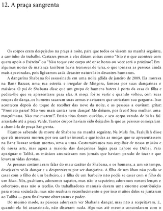 12. A praça sangrenta
Os corpos eram despejados na praça à noite, para que todos os vissem na manhã seguinte,
a caminho do trabalho. Cartazes presos a eles diziam coisas como “Isto é o que acontece com
quem apoia o Exército” ou “Não toque este corpo até onze horas ou você será o próximo”. Em
algumas noites de matança também havia tremores de terra, o que tornava as pessoas ainda
mais apavoradas, pois ligávamos cada desastre natural aos desastres humanos.
A dançarina Shabana foi assassinada em uma noite gélida de janeiro de 2009. Ela morava
na Banr Bazaar, uma rua estreita e irregular de Mingora, famosa por suas dançarinas e
músicos. O pai de Shabana disse que um grupo de homens batera à porta da casa da filha e
pedira-lhe que se apresentasse para eles. A moça foi se vestir e quando voltou, com suas
roupas de dança, os homens sacaram suas armas e avisaram que cortariam sua garganta. Isso
aconteceu depois do toque de recolher das nove da noite, e as pessoas a ouviram gritar:
“Prometo parar! Não vou mais cantar nem dançar! Me deixem, por favor! Sou mulher, uma
muçulmana. Não me matem!”. Então tiros foram ouvidos, e seu corpo varado de balas foi
arrastado até a praça Verde. Tantos corpos haviam sido deixados lá que as pessoas começaram
a chamá-la de praça Sangrenta.
Ficamos sabendo da morte de Shabana na manhã seguinte. Na Mulá fm, Fazlullah disse
que ela merecera morrer, por seu caráter imoral, e que todas as moças que se apresentassem
na Banr Bazaar seriam mortas, uma a uma. Costumávamos nos orgulhar de nossa música e
de nossa arte, mas agora a maioria das dançarinas fugira para Lahore ou Dubai. Para
apaziguar o Talibã, os músicos anunciavam nos jornais que haviam parado de tocar e que
levavam vidas devotas.
As pessoas costumavam falar do mau caráter de Shabana, e os homens, a um só tempo,
desejavam vê-la dançar e a desprezavam por ser dançarina. A filha de um khan não podia se
casar com o filho de um barbeiro, e a filha de um barbeiro não podia se casar com o filho de
um khan. Nós, pachtuns, adoramos sapatos, mas não o sapateiro; adoramos nossos lenços e
cobertores, mas não o tecelão. Os trabalhadores manuais davam uma enorme contribuição
para nossa sociedade, mas não recebiam reconhecimento e por isso muitos deles se juntaram
ao Talibã — para finalmente obter status e poder.
Do mesmo modo, as pessoas adoravam ver Shabana dançar, mas não a respeitavam. E,
quando ela foi assassinada, não disseram nada. Algumas até mesmo concordaram com o
 