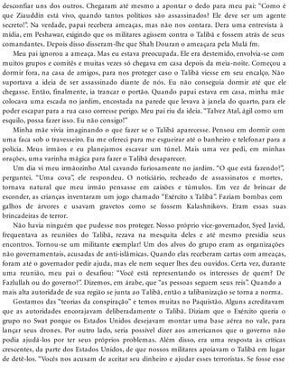 desconfiar uns dos outros. Chegaram até mesmo a apontar o dedo para meu pai: “Como é
que Ziauddin está vivo, quando tantos políticos são assassinados? Ele deve ser um agente
secreto!”. Na verdade, papai recebera ameaças, mas não nos contara. Dera uma entrevista à
mídia, em Peshawar, exigindo que os militares agissem contra o Talibã e fossem atrás de seus
comandantes. Depois disso disseram-lhe que Shah Douran o ameaçara pela Mulá fm.
Meu pai ignorou a ameaça. Mas eu estava preocupada. Ele era destemido, envolvia-se com
muitos grupos e comitês e muitas vezes só chegava em casa depois da meia-noite. Começou a
dormir fora, na casa de amigos, para nos proteger caso o Talibã viesse em seu encalço. Não
suportava a ideia de ser assassinado diante de nós. Eu não conseguia dormir até que ele
chegasse. Então, finalmente, ia trancar o portão. Quando papai estava em casa, minha mãe
colocava uma escada no jardim, encostada na parede que levava à janela do quarto, para ele
poder escapar para a rua caso corresse perigo. Meu pai riu da ideia. “Talvez Atal, ágil como um
esquilo, possa fazer isso. Eu não consigo!”
Minha mãe vivia imaginando o que fazer se o Talibã aparecesse. Pensou em dormir com
uma faca sob o travesseiro. Eu me ofereci para me esgueirar até o banheiro e telefonar para a
polícia. Meus irmãos e eu planejamos escavar um túnel. Mais uma vez pedi, em minhas
orações, uma varinha mágica para fazer o Talibã desaparecer.
Um dia vi meu irmãozinho Atal cavando furiosamente no jardim. “O que está fazendo?”,
perguntei. “Uma cova”, ele respondeu. O noticiário, recheado de assassinatos e mortes,
tornava natural que meu irmão pensasse em caixões e túmulos. Em vez de brincar de
esconder, as crianças inventaram um jogo chamado “Exército x Talibã”. Faziam bombas com
galhos de árvores e usavam gravetos como se fossem Kalashnikovs. Eram essas suas
brincadeiras de terror.
Não havia ninguém que pudesse nos proteger. Nosso próprio vice-governador, Syed Javid,
frequentava as reuniões do Talibã, rezava na mesquita deles e até mesmo presidia seus
encontros. Tornou-se um militante exemplar! Um dos alvos do grupo eram as organizações
não governamentais, acusadas de anti-islâmicas. Quando elas receberam cartas com ameaças,
foram até o governador pedir ajuda, mas ele nem sequer lhes deu ouvidos. Certa vez, durante
uma reunião, meu pai o desafiou: “Você está representando os interesses de quem? De
Fazlullah ou do governo?”. Dizemos, em árabe, que “as pessoas seguem seus reis”. Quando a
mais alta autoridade de sua região se junta ao Talibã, então a talibanização se torna a norma.
Gostamos das “teorias da conspiração” e temos muitas no Paquistão. Alguns acreditavam
que as autoridades encorajavam deliberadamente o Talibã. Diziam que o Exército queria o
grupo no Swat porque os Estados Unidos desejavam montar uma base aérea no vale, para
lançar seus drones. Por outro lado, seria possível dizer aos americanos que o governo não
podia ajudá-los por ter seus próprios problemas. Além disso, era uma resposta às críticas
crescentes, da parte dos Estados Unidos, de que nossos militares apoiavam o Talibã em lugar
de detê-los. “Vocês nos acusam de aceitar seu dinheiro e ajudar esses terroristas. Se fosse esse
 