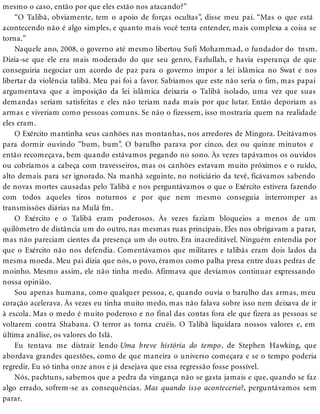 mesmo o caso, então por que eles estão nos atacando?”
“O Talibã, obviamente, tem o apoio de forças ocultas”, disse meu pai. “Mas o que está
acontecendo não é algo simples, e quanto mais você tenta entender, mais complexa a coisa se
torna.”
Naquele ano, 2008, o governo até mesmo libertou Sufi Mohammad, o fundador do tnsm.
Dizia-se que ele era mais moderado do que seu genro, Fazlullah, e havia esperança de que
conseguiria negociar um acordo de paz para o governo impor a lei islâmica no Swat e nos
libertar da violência talibã. Meu pai foi a favor. Sabíamos que este não seria o fim, mas papai
argumentava que a imposição da lei islâmica deixaria o Talibã isolado, uma vez que suas
demandas seriam satisfeitas e eles não teriam nada mais por que lutar. Então deporiam as
armas e viveriam como pessoas comuns. Se não o fizessem, isso mostraria quem na realidade
eles eram.
O Exército mantinha seus canhões nas montanhas, nos arredores de Mingora. Deitávamos
para dormir ouvindo “bum, bum”. O barulho parava por cinco, dez ou quinze minutos e
então recomeçava, bem quando estávamos pegando no sono. Às vezes tapávamos os ouvidos
ou cobríamos a cabeça com travesseiros, mas os canhões estavam muito próximos e o ruído,
alto demais para ser ignorado. Na manhã seguinte, no noticiário da tevê, ficávamos sabendo
de novas mortes causadas pelo Talibã e nos perguntávamos o que o Exército estivera fazendo
com todos aqueles tiros noturnos e por que nem mesmo conseguia interromper as
transmissões diárias na Mulá fm.
O Exército e o Talibã eram poderosos. Às vezes faziam bloqueios a menos de um
quilômetro de distância um do outro, nas mesmas ruas principais. Eles nos obrigavam a parar,
mas não pareciam cientes da presença um do outro. Era inacreditável. Ninguém entendia por
que o Exército não nos defendia. Comentávamos que militares e talibãs eram dois lados da
mesma moeda. Meu pai dizia que nós, o povo, éramos como palha presa entre duas pedras de
moinho. Mesmo assim, ele não tinha medo. Afirmava que devíamos continuar expressando
nossa opinião.
Sou apenas humana, como qualquer pessoa, e, quando ouvia o barulho das armas, meu
coração acelerava. Às vezes eu tinha muito medo, mas não falava sobre isso nem deixava de ir
à escola. Mas o medo é muito poderoso e no final das contas fora ele que fizera as pessoas se
voltarem contra Shabana. O terror as torna cruéis. O Talibã liquidara nossos valores e, em
última análise, os valores do Islã.
Eu tentava me distrair lendo Uma breve história do tempo, de Stephen Hawking, que
abordava grandes questões, como de que maneira o universo começara e se o tempo poderia
regredir. Eu só tinha onze anos e já desejava que essa regressão fosse possível.
Nós, pachtuns, sabemos que a pedra da vingança não se gasta jamais e que, quando se faz
algo errado, sofrem-se as consequências. Mas quando isso aconteceria?, perguntávamos sem
parar.
 