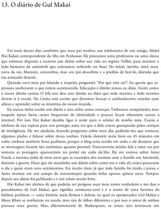 13. O diário de Gul Makai
Foi num desses dias sombrios que meu pai recebeu um telefonema de um amigo, Abdul
Hai Kakar, correspondente da bbc em Peshawar. Ele procurava uma professora ou uma aluna
que estivesse disposta a escrever um diário sobre sua vida no regime Talibã, para mostrar o
lado humano da catástrofe que estávamos sofrendo no Swat. No início, Ayesha, irmã mais
nova da sra. Maryam, concordou, mas seu pai descobriu e a proibiu de fazê-lo, dizendo que
era arriscado demais.
Quando ouvi meu pai falando a respeito, perguntei: “Por que não eu?”. Eu queria que as
pessoas soubessem o que estava acontecendo. Educação é direito nosso, eu dizia. Assim como
é nosso direito cantar. O Islã nos deu esse direito ao dizer que toda menina e todo menino
devem ir à escola. No Corão está escrito que devemos buscar o conhecimento, estudar com
afinco e aprender sobre os mistérios do nosso mundo.
Eu nunca tinha escrito um diário e não sabia como começar. Tínhamos computador, mas
naquela época havia cortes frequentes de eletricidade e poucos locais ofereciam acesso à
internet. Por isso Hai Kakar decidiu ligar à noite para o celular de minha mãe. Usaria o
telefone de sua esposa para nos proteger, uma vez que o dele estava grampeado pelos serviços
de inteligência. Ele me ajudaria, fazendo perguntas sobre meu dia, pedindo-me que contasse
algumas piadas e falasse sobre meus sonhos. Falaria durante meia hora ou 45 minutos em
urdu, embora também fosse pachtum, porque o blog seria escrito em urdu e ele desejava que
as mensagens fossem tão autênticas quanto possível. Transcreveria minha fala e uma vez por
semana as postagens apareceriam no portal em urdu da bbc. Ele me contou sobre Anne
Frank, a menina judia de treze anos que se escondeu dos nazistas com a família em Amsterdã,
durante a guerra. Disse que ela mantinha um diário sobre como era a vida ali, como passavam
o dia e quais eram seus sentimentos. Era muito triste, já que toda família foi traída e presa, e
Anne morreu em um campo de concentração quando tinha apenas quinze anos. Tempos
depois seu diário foi publicado e é um relato muito forte.
Hai Kakar me alertou de que poderia ser perigoso usar meu nome verdadeiro e me deu o
pseudônimo de Gul Makai, que significa centáurea-azul e é o nome de uma heroína do
folclore pachtum — uma história meio Romeu e Julieta, na qual os apaixonados Gul Makai e
Musa Khan se conhecem na escola, mas são de tribos diferentes e por isso o amor de ambos
provoca uma guerra. Mas, diferentemente de Shakespeare, as coisas não terminam em
 