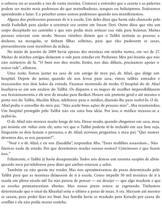 o colocou no ar usando a voz de outra menina. Comecei a entender que a caneta e as palavras
podem ser muito mais poderosas do que metralhadoras, tanques ou helicópteros. Estávamos
aprendendo a lutar. E a perceber como somos poderosos quando nos manifestamos.
Alguns dos professores pararam de ir à escola. Um deles disse que havia sido chamado pelo
mulá Fazlullah para ajudar a construir seu centro em Imam Deri. Outro disse que vira um
corpo decapitado no caminho e que não podia mais arriscar sua vida para lecionar. Muitas
pessoas estavam com medo. Nossos vizinhos diziam que o Talibã instruía as pessoas a
declarar, na mesquita, se tinham filhas solteiras, para que elas pudessem se casar,
provavelmente com membros da milícia.
No início de janeiro de 2009 havia apenas dez meninas em minha turma, em vez de 27.
Muitas de minhas amigas deixaram o vale para estudar em Peshawar. Meu pai insistia que nós
não sairíamos de lá. “O Swat nos deu muito. Então, nos dias difíceis, precisamos apoiar o
nosso vale”, afirmou.
Uma noite, fomos jantar na casa de um amigo de meu pai, dr. Afzal, que dirige um
hospital. Depois do jantar, quando ele nos levou para casa, vimos talibãs armados e
mascarados nos dois lados da estrada. Ficamos morrendo de medo. O hospital do dr. Afzal
localizava-se em um enclave do Talibã. Os disparos e os toques de recolher impossibilitaram
seu funcionamento, e ele teve de mudar para Barikot. Houve um protesto geral e até mesmo o
porta-voz do Talibã, Muslim Khan, telefonou para o médico, dizendo-lhe para reabri-lo. O dr.
Afzal pediu o conselho do meu pai. “Não aceite boas ações de pessoas más”, Aba recomendou.
Um hospital protegido pelo Talibã não era uma boa ideia. Por isso, o médico recusou-se a
reabri-lo.
O dr. Afzal não morava muito longe de nós. Desse modo, quando chegamos em casa, meu
pai insistiu em voltar com ele, uma vez que o Talibã poderia tê-lo incluído em sua lista suja.
Enquanto os dois faziam o percurso, o dr. Afzal, nervoso, perguntou a meu pai: “Que nomes
devemos dar, se nos pararem?”.
“Você é o dr. Afzal, e eu sou Ziauddin”, respondeu Aba. “Esses malditos assassinos... Não
fizemos nada de errado. Por que deveríamos mudar nossos nomes? Criminosos é que fazem
isso.”
Felizmente, o Talibã já havia desaparecido. Todos nós demos um enorme suspiro de alívio
quando meu pai telefonou para dizer que ambos estavam a salvo.
Também eu não queria me render. Mas nos aproximávamos do prazo determinado pelo
Talibã para que as meninas deixassem de ir à escola. Como impedir 50 mil meninas de ir à
escola em pleno século xxi? Eu não parava de pensar — ou desejar — que algo mudaria e que
as escolas permaneceriam abertas. Mas nosso prazo estava se esgotando. Tínhamos
determinado que o sinal da Khushal seria o último a parar de tocar. A sra. Maryam até mesmo
se casara, para poder ficar no Swat. Sua família havia se mudado para Karachi por causa do
conflito e ela não podia morar sozinha.
 