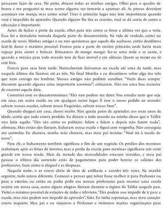 passaram lição de casa. No pátio, abracei todas as minhas amigas. Olhei para o quadro de
honra e me perguntei se meu nome alguma vez tornaria a aparecer ali. As provas deveriam
acontecer em março, mas como seria? Tirar o primeiro lugar não tem importância quando
você é impedido de aprender. Quando alguém lhe tira as canetas, você se dá conta de como a
educação é importante.
Antes de fechar a porta da escola, olhei para trás como se fosse a última vez que a veria.
Essa foi a derradeira tomada daquela parte do documentário. Na vida de verdade, entrei na
escola de novo. Minhas amigas e eu não queríamos que aquele dia acabasse, então decidimos
fazê-lo durar o máximo possível. Fomos para a parte do ensino primário, onde havia mais
espaço para correr e brincar. Brincamos de mango mango: faz-se uma roda e se canta, e
quando a música para todo mundo tem de ficar imóvel e em silêncio. Quem se mexer ou rir
está fora.
Fomos para casa bem tarde. Normalmente ficávamos na escola até uma da tarde, mas
naquele último dia ficamos até as três. No final Moniba e eu discutimos sobre algo tão tolo
que nem consigo me lembrar. Nossas amigas não podiam acreditar. “Vocês duas sempre
discutem quando alguma coisa importante acontece!”, criticaram. Não era uma boa maneira
de encerrar aquela data.
Comentei com os documentaristas: “Eles não podem me deter. Vou estudar nem que seja
em casa, em outra escola ou em qualquer outro lugar. É esse o nosso pedido ao mundo:
salvem nossas escolas, salvem nosso Paquistão, salvem nosso Swat”.
Quando cheguei em casa, chorei muito. Não queria parar de aprender; aos onze anos de
idade, sentia que tudo estava perdido. Eu dissera a todo mundo na minha classe que o Talibã
não faria aquilo. “Eles são como os políticos: falam e falam e depois não fazem nada”,
afirmara. Mas então eles fizeram, fecharam nossa escola e fiquei com vergonha. Não conseguia
me controlar. Eu chorava, minha mãe chorava, mas meu pai insistia: “Você irá à escola de
novo”.
Para ele, o fechamento também significou o fim de um negócio. Os prédios dos meninos
reabririam após as férias de inverno, mas a perda da escola para meninas significava um corte
grande em nossa renda. Mais da metade das mensalidades estavam vencidas, e meu pai
passou o último dia correndo atrás de pagamentos para poder honrar os salários dos
professores, bem como o aluguel e as despesas.
Naquela noite, o ar esteve cheio de tiros de artilharia e acordei três vezes. Na manhã
seguinte, tudo estava diferente. Comecei a pensar que talvez fosse melhor ir para Peshawar ou
para o exterior, ou então eu podia pedir aos nossos professores para montar uma escola
secreta em nossa casa, como alguns afegãos fizeram durante o regime do Talibã naquele país.
Visitei o máximo possível de estações de rádio e televisão. “Eles podem nos impedir de ir para a
escola, mas não podem nos impedir de aprender”, falei. Eu tinha esperança, mas meu coração
estava inquieto. Meu pai e eu viajamos a Peshawar e visitamos muitas organizações para
 