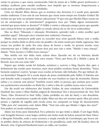 contar às pessoas o que estava acontecendo. Falei da ironia de o Talibã querer professoras e
médicas mulheres para atender mulheres, mas impedir que as meninas frequentassem a
escola para se qualificar para essas atividades.
Certa vez Muslim Khan dissera que as meninas não deveriam ir à escola para aprender
modos ocidentais. E isso veio de um homem que vivera tanto tempo nos Estados Unidos! Ele
insistia em que teria seu próprio sistema educacional. “O que será que Muslim Khan usaria em
vez do estetoscópio e do termômetro?”, perguntava meu pai. “Existe algum instrumento
oriental que possa tratar os doentes?” O Talibã é contra a educação porque pensa que quando
uma criança lê livros ou aprende inglês ou estuda ciência ele ou ela vai se ocidentalizar.
Mas eu disse: “Educação é educação. Deveríamos aprender tudo e então escolher qual
caminho seguir”. Educação não é oriental nem ocidental, é humana.
Minha mãe costumava pedir para eu esconder meu rosto quando falasse com a mídia,
porque na minha idade eu devia estar em purdah e ela temia muito por minha segurança. Mas
nunca me proibiu de nada. Era uma época de horror e medo. As pessoas muitas vezes
comentavam que o Talibã podia matar meu pai, mas não a mim. “Malala é uma criança”,
diziam. “Nem mesmo o Talibã mata crianças.”
Mas minha avó não tinha tanta certeza disso. Quando me via na televisão, dando
entrevistas, ou saindo de casa, fazia uma oração: “Deus, por favor, dê a Malala a graça de
Benazir, mas não sua curta vida”.
Depois que minha escola foi fechada, continuei a escrever o blog. Quatro dias após o
fechamento das escolas para meninas, mais cinco prédios escolares foram destruídos. “Estou
bastante surpresa”, escrevi, “porque essas escolas já haviam sido fechadas. Por que tinham de
ser destruídas? Ninguém foi à escola depois do prazo estabelecido pelo Talibã. O Exército não
está fazendo nada a respeito. Estão sentados em seus bunkers no topo da montanha. Matam
cabras e as comem com prazer.” Também escrevi sobre as pessoas que corriam para assistir
aos açoitamentos anunciados na Mulá fm, e sobre o fato de a polícia nunca estar à vista.
Um dia recebi um telefonema dos Estados Unidos, de uma estudante da Universidade
Stanford. Seu nome é Shiza Shahid, original de Islamabad. Vira o documentário do New York
Times, Class Dismissed in Swat Valley [Aulas proibidas no vale do Swat], e nos descobrira.
Mais uma vez constatamos o poder da mídia. Shiza nos deu um enorme apoio. Meu pai estava
prestes a explodir de orgulho pelo modo como me comportei ao longo do documentário.
“Olhe para ela”, comentou com Adam Ellick. “Você não acha que Malala é digna dos céus?”
Pais podem ser muito embaraçosos.
Adam nos levou para Islamabad. Foi a primeira vez que visitei a cidade. É um lugar lindo,
com bangalôs brancos e ruas largas, embora não tenha nada da beleza natural do Swat. Vimos
a Mesquita Vermelha, onde o cerco ocorrera, a ampla avenida da Constituição, que levava até
os prédios cheios de colunas do Parlamento e da presidência, onde Asif Ali Zardari, viúvo de
Benazir, vivia. O general Musharraf estava no exílio, em Londres.
 