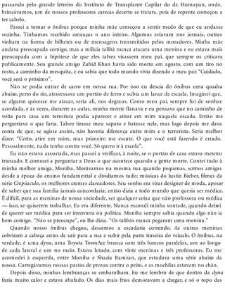 passando pelo grande letreiro do Instituto de Transplante Capilar do dr. Humayun, onde,
brincávamos, um de nossos professores carecas decerto se tratara, pois de repente começou a
ter cabelo.
Passei a tomar o ônibus porque minha mãe começou a sentir medo de que eu andasse
sozinha. Tínhamos recebido ameaças o ano inteiro. Algumas estavam nos jornais, outras
vinham na forma de bilhetes ou de mensagens transmitidos pelos moradores. Minha mãe
andava preocupada comigo, mas a milícia talibã nunca atacara uma menina e eu estava mais
preocupada com a hipótese de que eles talvez visassem meu pai, que sempre os criticava
publicamente. Seu grande amigo Zahid Khan havia sido morto em agosto, com um tiro no
rosto, a caminho da mesquita, e eu sabia que todo mundo vivia dizendo a meu pai: “Cuidado,
você será o próximo”.
Não se podia entrar de carro em nossa rua. Por isso eu descia do ônibus uma quadra
abaixo, perto do rio, atravessava um portão de ferro e subia um lance de escada. Imaginei que,
se alguém quisesse me atacar, seria ali, nos degraus. Como meu pai, sempre fui de sonhar
acordada, e às vezes, durante as aulas, minha mente flanava e eu pensava que no caminho de
volta para casa um terrorista podia aparecer e atirar em mim naquela escada. Então me
perguntava o que faria. Talvez tirasse meu sapato e batesse nele, mas logo depois me dava
conta de que, se agisse assim, não haveria diferença entre mim e o terrorista. Seria melhor
dizer: “Certo, atire em mim, mas primeiro me escute. O que você está fazendo é errado.
Pessoalmente, nada tenho contra você. Só quero ir à escola”.
Eu não estava assustada, mas passei a verificar, à noite, se o portão de casa estava mesmo
trancado. E comecei a perguntar a Deus o que acontece quando a gente morre. Contei tudo à
minha melhor amiga, Moniba. Morávamos na mesma rua quando pequenas, somos amigas
desde a época do ensino fundamental e dividíamos tudo: músicas do Justin Bieber, filmes da
série Crepúsculo, os melhores cremes clareadores. Seu sonho era virar designer de moda, apesar
de saber que sua família jamais concordaria; então dizia a todo mundo que queria ser médica.
É difícil, para as meninas de nossa sociedade, ser qualquer coisa que não professora ou médica
— isso, se quiserem trabalhar. Eu era diferente. Nunca escondi minha vontade, quando deixei
de querer ser médica para ser inventora ou política. Moniba sempre sabia quando algo não ia
bem comigo. “Não se preocupe”, eu lhe dizia. “Os talibãs nunca pegaram uma menina.”
Quando nosso ônibus chegou, descemos a escadaria correndo. As outras meninas
cobriram a cabeça antes de sair para a rua e subir pela parte traseira do veículo. O ônibus, na
verdade, é uma dyna, uma Toyota TownAce branca com três bancos paralelos, um ao longo
de cada lateral e um no meio. Estava lotado, com vinte meninas e três professoras. Eu me
acomodei à esquerda, entre Moniba e Shazia Ramzan, que estudava uma série abaixo da
nossa. Carregávamos nossas pastas de provas contra o peito, e as mochilas estavam no chão.
Depois disso, minhas lembranças se embaralham. Eu me lembro de que dentro da dyna
fazia muito calor e estava abafado. Os dias mais frios demoravam a chegar, e só o topo das
 