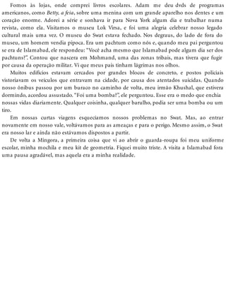 Fomos às lojas, onde comprei livros escolares. Adam me deu dvds de programas
americanos, como Betty, a feia, sobre uma menina com um grande aparelho nos dentes e um
coração enorme. Adorei a série e sonhava ir para Nova York algum dia e trabalhar numa
revista, como ela. Visitamos o museu Lok Virsa, e foi uma alegria celebrar nosso legado
cultural mais uma vez. O museu do Swat estava fechado. Nos degraus, do lado de fora do
museu, um homem vendia pipoca. Era um pachtum como nós e, quando meu pai perguntou
se era de Islamabad, ele respondeu: “Você acha mesmo que Islamabad pode algum dia ser dos
pachtuns?”. Contou que nascera em Mohmand, uma das zonas tribais, mas tivera que fugir
por causa da operação militar. Vi que meus pais tinham lágrimas nos olhos.
Muitos edifícios estavam cercados por grandes blocos de concreto, e postos policiais
vistoriavam os veículos que entravam na cidade, por causa dos atentados suicidas. Quando
nosso ônibus passou por um buraco no caminho de volta, meu irmão Khushal, que estivera
dormindo, acordou assustado. “Foi uma bomba?”, ele perguntou. Esse era o medo que enchia
nossas vidas diariamente. Qualquer coisinha, qualquer barulho, podia ser uma bomba ou um
tiro.
Em nossas curtas viagens esquecíamos nossos problemas no Swat. Mas, ao entrar
novamente em nosso vale, voltávamos para as ameaças e para o perigo. Mesmo assim, o Swat
era nosso lar e ainda não estávamos dispostos a partir.
De volta a Mingora, a primeira coisa que vi ao abrir o guarda-roupa foi meu uniforme
escolar, minha mochila e meu kit de geometria. Fiquei muito triste. A visita a Islamabad fora
uma pausa agradável, mas aquela era a minha realidade.
 