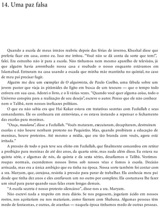 14. Uma paz falsa
Quando a escola de meus irmãos reabriu depois das férias de inverno, Khushal disse que
preferia ficar em casa, como eu. Isso me irritou. “Você não se dá conta da sorte que tem!”,
falei. Era estranho não ir para a escola. Não tínhamos nem mesmo aparelho de televisão, já
que alguém havia arrombado nossa casa e roubado o nosso enquanto estávamos em
Islamabad. Entraram na casa usando a escada que minha mãe mantinha no quintal, no caso
de meu pai precisar fugir.
Alguém me deu um exemplar de O alquimista, de Paulo Coelho, uma fábula sobre um
jovem pastor que viaja às pirâmides do Egito em busca de um tesouro — que o tempo todo
estivera em sua casa. Adorei o livro, e o li várias vezes. “Quando você quer alguma coisa, todo o
Universo conspira para a realização de seu desejo”, escreve o autor. Penso que ele não conhece
nem o Talibã, nem nossos ineficazes políticos.
O que eu não sabia era que Hai Kakar estava em tratativas secretas com Fazlullah e seus
comandantes. Ele os conhecera em entrevistas, e os estava instando a repensar o fechamento
das escolas para meninas.
“Ouça, maulana”, disse a Fazlullah. “Vocês mataram, executaram, decapitaram, destruíram
escolas e não houve nenhum protesto no Paquistão. Mas, quando proibiram a educação de
meninas, houve protestos. Até mesmo a mídia, que era tão branda com vocês, agora está
irritada.”
A pressão de todo o país teve seu efeito em Fazlullah, que finalmente concordou em retirar
a proibição para meninas de até dez anos, da quarta série, mas nada além disso. Eu estava na
quinta série, e algumas de nós, da quinta e da sexta séries, desafiamos o Talibã. Vestimos
roupas normais, escondemos nossos livros sob nossos véus e fomos à escola. Decisão
arriscada, mas era a única ambição que eu tinha na época. Nossa sorte também foi contar com
a sra. Maryam, que, corajosa, resistiu à pressão para parar de trabalhar. Ela conhecia meu pai
desde que tinha dez anos e eles confiavam um no outro por completo. Ela costumava lhe fazer
um sinal para parar quando suas falas eram longas demais.
“A escola secreta é nosso protesto silencioso”, disse-nos a sra. Maryam.
Não escrevi nada a respeito em meu diário. Se nos pegassem, jogariam ácido em nossos
rostos, nos açoitariam ou nos matariam, como fizeram com Shabana. Algumas pessoas têm
medo de fantasmas, e outras, de aranhas — naquela época tínhamos medo de outras pessoas.
 