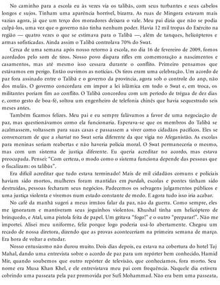 No caminho para a escola eu às vezes via os talibãs, com seus turbantes e seus cabelos
longos e sujos. Tinham uma aparência horrível, bizarra. As ruas de Mingora estavam mais
vazias agora, já que um terço dos moradores deixara o vale. Meu pai dizia que não se podia
culpá-los, uma vez que o governo não tinha nenhum poder. Havia 12 mil tropas do Exército na
região — quatro vezes o que se estimava para o Talibã —, além de tanques, helicópteros e
armas sofisticadas. Ainda assim o Talibã controlava 70% do Swat.
Cerca de uma semana após nosso retorno à escola, no dia 16 de fevereiro de 2009, fomos
acordados pelo som de tiros. Nosso povo dispara rifles em comemoração a nascimentos e
casamentos, mas até mesmo isso cessara durante o conflito. Primeiro pensamos que
estávamos em perigo. Então ouvimos as notícias. Os tiros eram uma celebração. Um acordo de
paz fora assinado entre o Talibã e o governo da província, agora sob o controle do anp, não
dos mulás. O governo concordara em impor a lei islâmica em todo o Swat e, em troca, os
militantes poriam fim ao conflito. O Talibã concordou com um período de trégua de dez dias
e, como gesto de boa-fé, soltou um engenheiro de telefonia chinês que havia sequestrado seis
meses antes.
Também ficamos felizes. Meu pai e eu sempre falávamos a favor de uma negociação de
paz, mas questionávamos como ela funcionaria. Esperava-se que os membros do Talibã se
acalmassem, voltassem para suas casas e passassem a viver como cidadãos pacíficos. Eles se
convenceram de que a shariat no Swat seria diferente da que vigia no Afeganistão. As escolas
para meninas seriam reabertas e não haveria polícia moral. O Swat permaneceria o mesmo,
mas com um sistema de justiça diferente. Eu queria acreditar no acordo, mas estava
preocupada. Pensei: “Com certeza, o modo como o sistema funciona depende das pessoas que
o fiscalizam: os talibãs”.
Era difícil acreditar que tudo estava terminado! Mais de mil cidadãos comuns e policiais
haviam sido mortos, mulheres foram mantidas em purdah, escolas e pontes tinham sido
destruídas, pessoas fecharam seus negócios. Padecemos os selvagens julgamentos públicos e
uma justiça violenta e vivemos num estado constante de medo. E agora tudo isso iria acabar.
No café da manhã sugeri a meus irmãos falar da paz, não da guerra. Como sempre, eles
me ignoraram e mantiveram seus joguinhos violentos. Khushal tinha um helicóptero de
brinquedo, e Atal, uma pistola feita de papel. Um gritava “fogo!” e o outro “preparar!”. Não me
importei. Alisei meu uniforme, feliz porque logo poderia usá-lo abertamente. Chegou um
recado de nossa diretora, dizendo que as provas aconteceriam na primeira semana de março.
Era hora de voltar a estudar.
Nosso entusiasmo não durou muito. Dois dias depois, eu estava na cobertura do hotel Taj
Mahal, dando uma entrevista sobre o acordo de paz para um repórter bem conhecido, Hamid
Mir, quando soubemos que outro repórter de televisão, que conhecíamos, fora morto. Seu
nome era Musa Khan Khel, e ele entrevistava meu pai com frequência. Naquele dia estivera
cobrindo uma passeata pela paz promovida por Sufi Mohammad. Não era bem uma passeata,
 