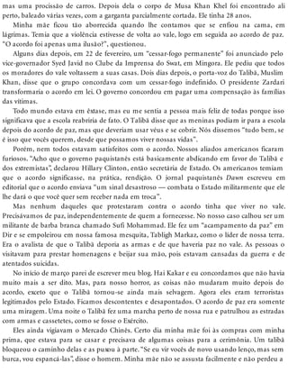mas uma procissão de carros. Depois dela o corpo de Musa Khan Khel foi encontrado ali
perto, baleado várias vezes, com a garganta parcialmente cortada. Ele tinha 28 anos.
Minha mãe ficou tão aborrecida quando lhe contamos que se enfiou na cama, em
lágrimas. Temia que a violência estivesse de volta ao vale, logo em seguida ao acordo de paz.
“O acordo foi apenas uma ilusão?”, questionou.
Alguns dias depois, em 22 de fevereiro, um “cessar-fogo permanente” foi anunciado pelo
vice-governador Syed Javid no Clube da Imprensa do Swat, em Mingora. Ele pediu que todos
os moradores do vale voltassem a suas casas. Dois dias depois, o porta-voz do Talibã, Muslim
Khan, disse que o grupo concordava com um cessar-fogo indefinido. O presidente Zardari
transformaria o acordo em lei. O governo concordou em pagar uma compensação às famílias
das vítimas.
Todo mundo estava em êxtase, mas eu me sentia a pessoa mais feliz de todas porque isso
significava que a escola reabriria de fato. O Talibã disse que as meninas podiam ir para a escola
depois do acordo de paz, mas que deveriam usar véus e se cobrir. Nós dissemos “tudo bem, se
é isso que vocês querem, desde que possamos viver nossas vidas”.
Porém, nem todos estavam satisfeitos com o acordo. Nossos aliados americanos ficaram
furiosos. “Acho que o governo paquistanês está basicamente abdicando em favor do Talibã e
dos extremistas”, declarou Hillary Clinton, então secretária de Estado. Os americanos temiam
que o acordo significasse, na prática, rendição. O jornal paquistanês Dawn escreveu em
editorial que o acordo enviava “um sinal desastroso — combata o Estado militarmente que ele
lhe dará o que você quer sem receber nada em troca”.
Mas nenhum daqueles que protestaram contra o acordo tinha que viver no vale.
Precisávamos de paz, independentemente de quem a fornecesse. No nosso caso calhou ser um
militante de barba branca chamado Sufi Mohammad. Ele fez um “acampamento da paz” em
Dir e se empoleirou em nossa famosa mesquita, Tabligh Markaz, como o líder de nossa terra.
Era o avalista de que o Talibã deporia as armas e de que haveria paz no vale. As pessoas o
visitavam para prestar homenagens e beijar sua mão, pois estavam cansadas da guerra e de
atentados suicidas.
No início de março parei de escrever meu blog. Hai Kakar e eu concordamos que não havia
muito mais a ser dito. Mas, para nosso horror, as coisas não mudaram muito depois do
acordo, exceto que o Talibã tornou-se ainda mais selvagem. Agora eles eram terroristas
legitimados pelo Estado. Ficamos descontentes e desapontados. O acordo de paz era somente
uma miragem. Uma noite o Talibã fez uma marcha perto de nossa rua e patrulhou as estradas
com armas e cassetetes, como se fosse o Exército.
Eles ainda vigiavam o Mercado Chinês. Certo dia minha mãe foi às compras com minha
prima, que estava para se casar e precisava de algumas coisas para a cerimônia. Um talibã
bloqueou o caminho delas e as puxou à parte. “Se eu vir vocês de novo usando lenço, mas sem
burca, vou espancá-las”, disse o homem. Minha mãe não se assusta facilmente e não perdeu a
 