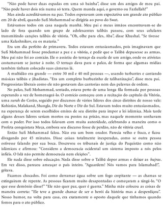 “Não pode haver duas espadas em uma só bainha”, disse um dos amigos de meu pai.
“Não pode haver dois reis numa só terra. Quem manda aqui, o governo ou Fazlullah?”
Mas ainda acreditávamos na paz. Todos esperavam com expectativa um grande ato público
em 20 de abril, quando Sufi Mohammad se dirigiria ao povo do Swat.
Estávamos todos em casa naquela manhã. Meu pai e meus irmãos encontravam-se do
lado de fora quando um grupo de adolescentes talibãs passou, com seus celulares
transmitindo canções talibãs de vitória. “Oh, olhe para eles, Aba”, disse Khushal. “Se tivesse
uma Kalashnikov, eu os mataria.”
Era um dia perfeito de primavera. Todos estavam entusiasmados, pois imaginavam que
Sufi Mohammad fosse proclamar a paz e a vitória, e pedir que o Talibã depusesse as armas.
Meu pai não foi ao comício. Ele o assistiu do terraço da escola de um amigo, onde os ativistas
costumavam se juntar à noite. O terraço dava para o palco, de forma que algumas mídias
também tinham colocado suas câmeras lá.
A multidão era grande — entre 30 mil e 40 mil pessoas —, usando turbantes e cantando
músicas talibãs e jihadistas. “Era um completo burburinho de talibanização”, disse meu pai.
Progressistas liberais como ele não gostavam das cantorias nem das palavras de ordem.
No palco, Sufi Mohammad, sentado, estava perto de uma longa fila formada por pessoas
esperando a vez de homenageá-lo. O comício começou com a recitação do capítulo da Vitória,
uma surah do Corão, seguido por discursos de vários líderes dos cinco distritos de nosso vale:
Kohistão, Malakand, Shangla, Dir do Norte e Dir do Sul. Estavam todos muito entusiasmados,
na esperança de serem escolhidos emires de seu distrito para impor a lei islâmica. Mais tarde
alguns desses líderes seriam mortos ou postos na prisão, mas naquele momento sonhavam
com o poder. Por isso todos falavam com muita autoridade, celebrando a maneira como o
Profeta conquistara Meca, embora seu discurso fosse de perdão, não de vitória cruel.
Então Sufi Mohammad falou. Não era um bom orador. Parecia velho e fraco, e ficou
divagando por 45 minutos. Disse coisas totalmente inesperadas, como se outra pessoa
estivesse falando por sua boca. Descreveu os tribunais de justiça do Paquistão como não
islâmicos e afirmou: “Considero a democracia ocidental um sistema imposto a nós pelos
infiéis. O Islã não permite democracia nem eleições”.
Ele nada disse sobre educação. Nada disse sobre o Talibã depor armas e deixar as hujras.
Em vez disso, pareceu ameaçar o país inteiro. “Aguardem! Nós vamos para Islamabad!”,
gritava.
Ficamos chocados. Foi como derramar água sobre um fogo crepitante — as chamas se
extinguiram de repente. As pessoas ficaram muito desapontadas e começaram a xingá-lo. “O
que esse demônio disse?” “Ele não quer paz, quer é guerra.” Minha mãe colocou as coisas de
maneira correta: “Ele teve a grande chance de ser o herói da história mas a desperdiçou”.
Nosso humor, na volta para casa, era exatamente o oposto daquele que tínhamos quando
fomos para o ato público.
 