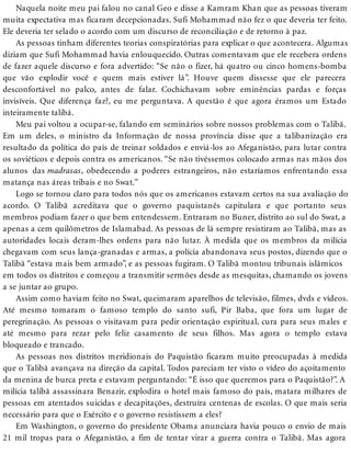 Naquela noite meu pai falou no canal Geo e disse a Kamram Khan que as pessoas tiveram
muita expectativa mas ficaram decepcionadas. Sufi Mohammad não fez o que deveria ter feito.
Ele deveria ter selado o acordo com um discurso de reconciliação e de retorno à paz.
As pessoas tinham diferentes teorias conspiratórias para explicar o que acontecera. Algumas
diziam que Sufi Mohammad havia enlouquecido. Outras comentavam que ele recebera ordens
de fazer aquele discurso e fora advertido: “Se não o fizer, há quatro ou cinco homens-bomba
que vão explodir você e quem mais estiver lá”. Houve quem dissesse que ele parecera
desconfortável no palco, antes de falar. Cochichavam sobre eminências pardas e forças
invisíveis. Que diferença faz?, eu me perguntava. A questão é que agora éramos um Estado
inteiramente talibã.
Meu pai voltou a ocupar-se, falando em seminários sobre nossos problemas com o Talibã.
Em um deles, o ministro da Informação de nossa província disse que a talibanização era
resultado da política do país de treinar soldados e enviá-los ao Afeganistão, para lutar contra
os soviéticos e depois contra os americanos. “Se não tivéssemos colocado armas nas mãos dos
alunos das madrasas, obedecendo a poderes estrangeiros, não estaríamos enfrentando essa
matança nas áreas tribais e no Swat.”
Logo se tornou claro para todos nós que os americanos estavam certos na sua avaliação do
acordo. O Talibã acreditava que o governo paquistanês capitulara e que portanto seus
membros podiam fazer o que bem entendessem. Entraram no Buner, distrito ao sul do Swat, a
apenas a cem quilômetros de Islamabad. As pessoas de lá sempre resistiram ao Talibã, mas as
autoridades locais deram-lhes ordens para não lutar. À medida que os membros da milícia
chegavam com seus lança-granadas e armas, a polícia abandonava seus postos, dizendo que o
Talibã “estava mais bem armado”, e as pessoas fugiram. O Talibã montou tribunais islâmicos
em todos os distritos e começou a transmitir sermões desde as mesquitas, chamando os jovens
a se juntar ao grupo.
Assim como haviam feito no Swat, queimaram aparelhos de televisão, filmes, dvds e vídeos.
Até mesmo tomaram o famoso templo do santo sufi, Pir Baba, que fora um lugar de
peregrinação. As pessoas o visitavam para pedir orientação espiritual, cura para seus males e
até mesmo para rezar pelo feliz casamento de seus filhos. Mas agora o templo estava
bloqueado e trancado.
As pessoas nos distritos meridionais do Paquistão ficaram muito preocupadas à medida
que o Talibã avançava na direção da capital. Todos pareciam ter visto o vídeo do açoitamento
da menina de burca preta e estavam perguntando: “É isso que queremos para o Paquistão?”. A
milícia talibã assassinara Benazir, explodira o hotel mais famoso do país, matara milhares de
pessoas em atentados suicidas e decapitações, destruíra centenas de escolas. O que mais seria
necessário para que o Exército e o governo resistissem a eles?
Em Washington, o governo do presidente Obama anunciara havia pouco o envio de mais
21 mil tropas para o Afeganistão, a fim de tentar virar a guerra contra o Talibã. Mas agora
 