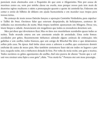 pareciam mais alarmados com o Paquistão do que com o Afeganistão. Não por causa de
meninas como eu, nem por minha classe ou escola, mas porque nosso país tem mais de
duzentas ogivas nucleares e existe a preocupação quanto a quem irá controlá-las. Falavam em
cortar o envio de bilhões de dólares em ajuda humanitária e em mandar suas tropas para
nossas terras.
No começo de maio nosso Exército lançou a operação Caminho Verdadeiro, para expulsar
o Talibã do Swat. Ouvimos falar que estavam despejando, de helicópteros, centenas de
soldados nas montanhas do norte. Mais tropas também apareceram em Mingora. Dessa vez,
iriam limpar a cidade. Anunciaram em megafones que todos os moradores deveriam sair.
Meu pai disse que deveríamos ficar. Mas os tiros nos mantinham acordados quase todas as
noites. Todo mundo estava em um constante estado de ansiedade. Uma noite fomos
acordados por gritos. Recentemente tínhamos adotado alguns animais de estimação: três
galinhas e um coelho, todos brancos, que um amigo de Khushal lhe dera e que deixávamos
soltos pela casa. Na época Atal tinha cinco anos e adorava o coelho, que costumava dormir
embaixo da cama de meus pais. Mas também costumava fazer xixi em todos os lugares e por
isso, naquela noite, nós o tínhamos deixado lá fora. Por volta da meia-noite, um gato o matou.
Todos ouvimos os gritos agonizantes do coelho. Atal não parava de chorar. “Assim que o sol
sair vou ensinar uma lição a esse gato”, dizia. “Vou matá-lo.” Pareceu-me um mau presságio.
 