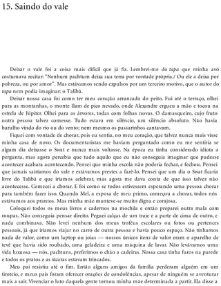 15. Saindo do vale
Deixar o vale foi a coisa mais difícil que já fiz. Lembrei-me do tapa que minha avó
costumava recitar: “Nenhum pachtum deixa sua terra por vontade própria./ Ou ele a deixa por
pobreza, ou por amor”. Mas estávamos sendo expulsos por um terceiro motivo, que o autor do
tapa nem podia imaginar: o Talibã.
Deixar nossa casa foi como ter meu coração arrancado do peito. Fui até o terraço, olhei
para as montanhas, o monte Ilam de pico nevado, onde Alexandre ergueu a mão e tocou na
estrela de Júpiter. Olhei para as árvores, todas com folhas novas. O damasqueiro, cujo fruto
outra pessoa talvez comesse. Tudo estava em silêncio, um silêncio absoluto. Não havia
barulho vindo do rio ou do vento; nem mesmo os passarinhos cantavam.
Fiquei com vontade de chorar, pois eu sentia, no meu coração, que talvez nunca mais visse
minha casa de novo. Os documentaristas me haviam perguntado como eu me sentiria se
algum dia deixasse o Swat e nunca mais voltasse. Na época eu tinha considerado idiota a
pergunta, mas agora percebia que tudo aquilo que eu não conseguia imaginar que pudesse
acontecer acabara acontecendo. Pensei que minha escola não poderia fechar, e fechou. Pensei
que jamais sairíamos do vale e estávamos prestes a fazê-lo. Pensei que um dia o Swat ficaria
livre do Talibã e que iríamos celebrar, mas agora me dava conta de que isso talvez não
acontecesse. Comecei a chorar. E foi como se todos estivessem esperando uma pessoa chorar
para também fazer isso. Quando Mel, a esposa de meu primo, começou a chorar, todos nós
estávamos aos prantos. Mas minha mãe manteve-se muito digna e corajosa.
Coloquei todos os meus livros e cadernos na mochila e então preparei outra mala com
roupas. Não conseguia pensar direito. Peguei calças de um traje e a parte de cima de outro, e
nada combinava. Não levei nenhum dos meus troféus escolares ou fotos ou pertences
pessoais, já que iríamos viajar no carro de outra pessoa e havia pouco espaço. Não tínhamos
nada de valor, como um laptop ou joias — nossos únicos itens de valor eram o aparelho de
tevê que havia sido roubado, uma geladeira e uma máquina de lavar. Não levávamos uma
vida luxuosa — nós, pachtuns, preferimos o chão a cadeiras. Nossa casa tinha furos na parede
e todos os pratos e as xícaras estavam trincados.
Meu pai resistiu até o fim. Então alguns amigos da família perderam alguém em um
tiroteio, e meus pais foram oferecer orações de condolências, apesar de ninguém se aventurar
mais a sair. Vivenciar o luto daquela gente tornou minha mãe determinada a partir. Ela disse a
 